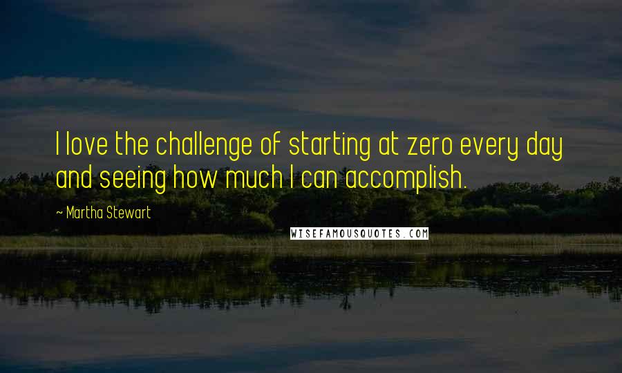 Martha Stewart Quotes: I love the challenge of starting at zero every day and seeing how much I can accomplish.