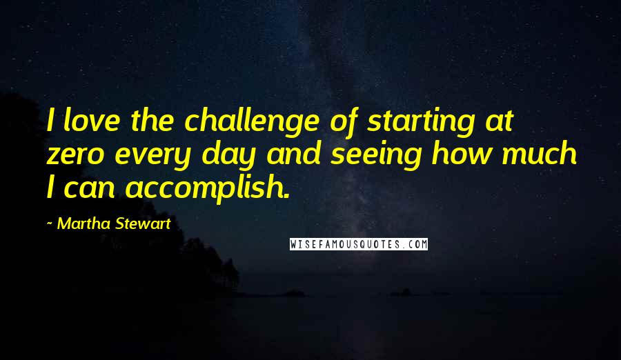 Martha Stewart Quotes: I love the challenge of starting at zero every day and seeing how much I can accomplish.