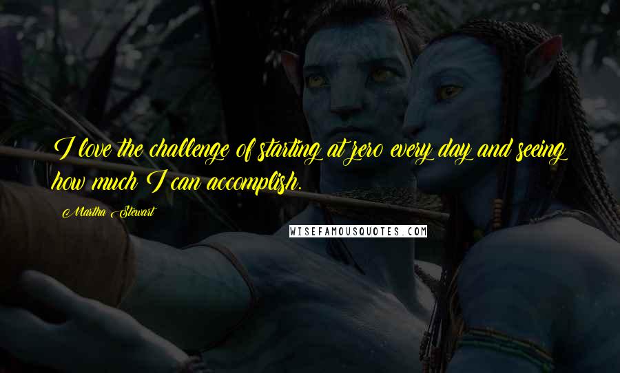 Martha Stewart Quotes: I love the challenge of starting at zero every day and seeing how much I can accomplish.