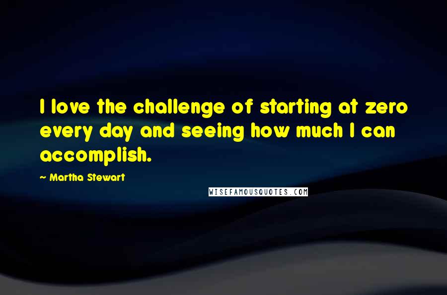 Martha Stewart Quotes: I love the challenge of starting at zero every day and seeing how much I can accomplish.