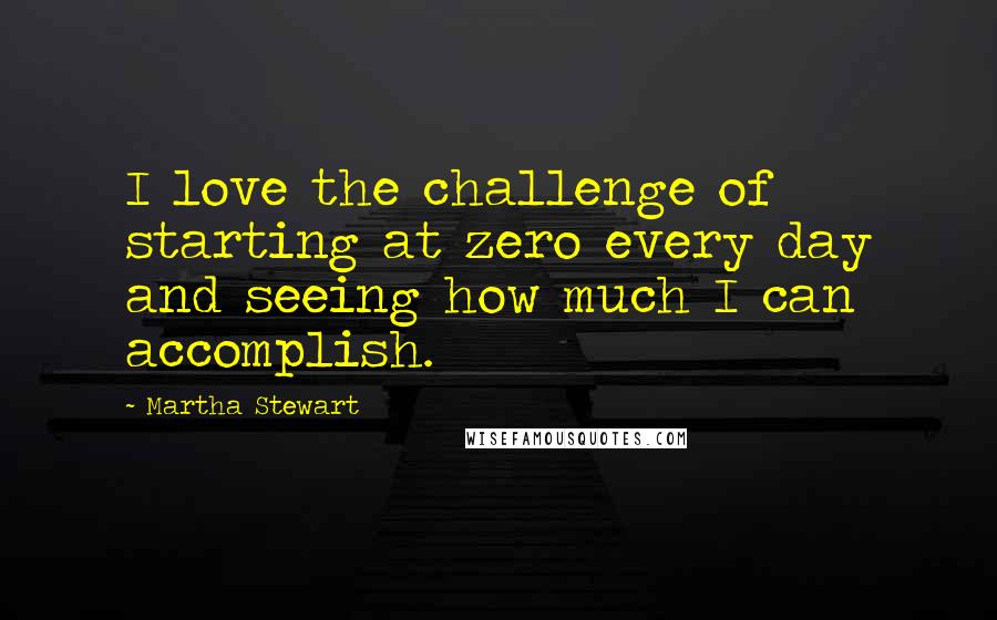 Martha Stewart Quotes: I love the challenge of starting at zero every day and seeing how much I can accomplish.