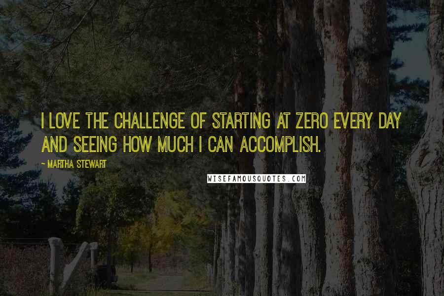 Martha Stewart Quotes: I love the challenge of starting at zero every day and seeing how much I can accomplish.