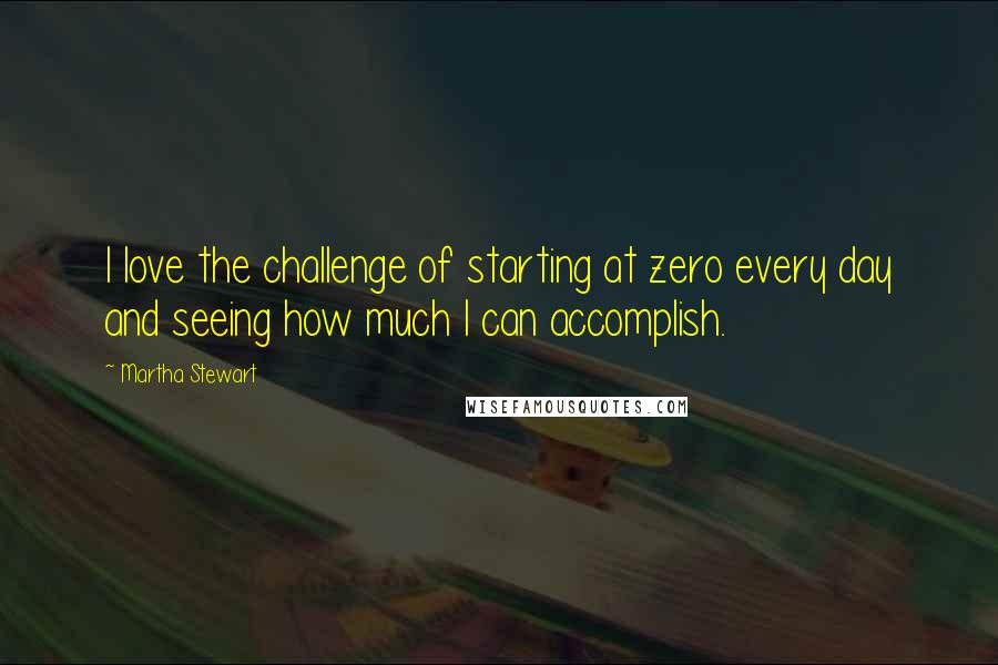 Martha Stewart Quotes: I love the challenge of starting at zero every day and seeing how much I can accomplish.