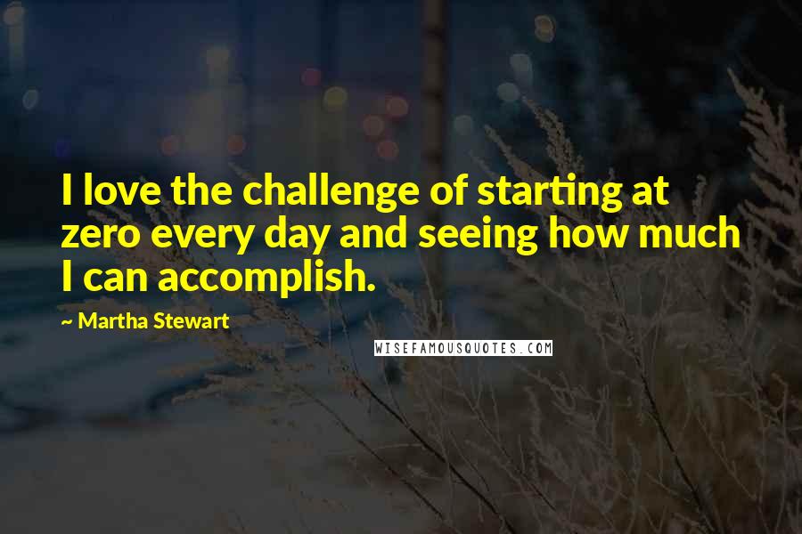 Martha Stewart Quotes: I love the challenge of starting at zero every day and seeing how much I can accomplish.