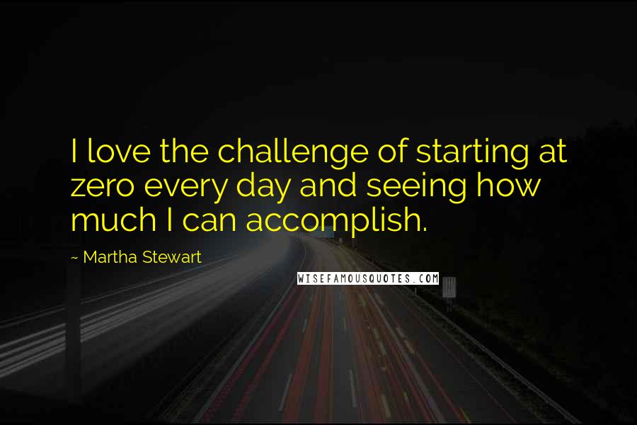 Martha Stewart Quotes: I love the challenge of starting at zero every day and seeing how much I can accomplish.