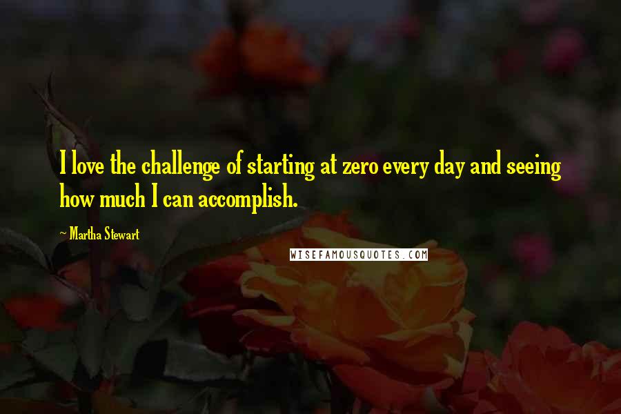 Martha Stewart Quotes: I love the challenge of starting at zero every day and seeing how much I can accomplish.