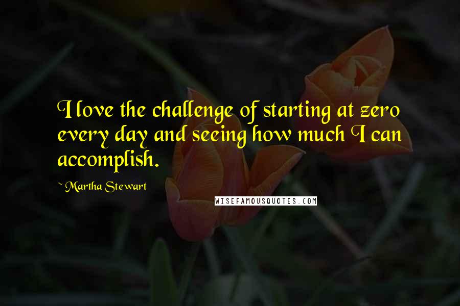 Martha Stewart Quotes: I love the challenge of starting at zero every day and seeing how much I can accomplish.