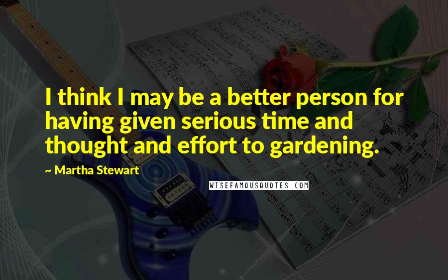 Martha Stewart Quotes: I think I may be a better person for having given serious time and thought and effort to gardening.