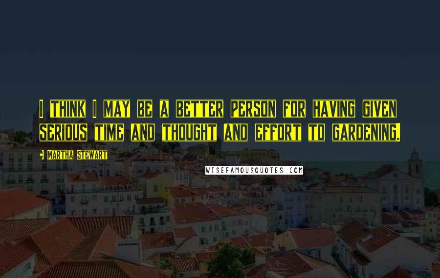 Martha Stewart Quotes: I think I may be a better person for having given serious time and thought and effort to gardening.