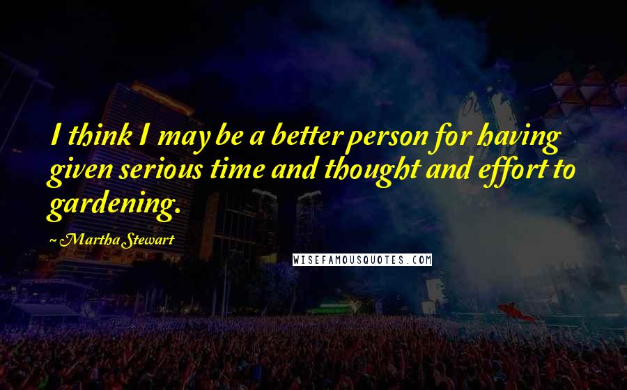 Martha Stewart Quotes: I think I may be a better person for having given serious time and thought and effort to gardening.