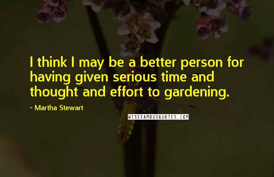Martha Stewart Quotes: I think I may be a better person for having given serious time and thought and effort to gardening.