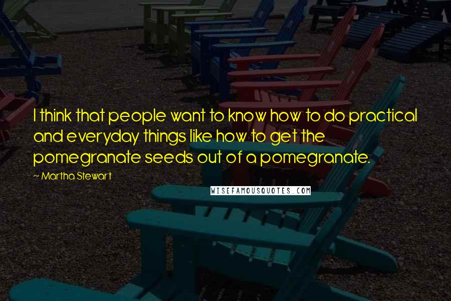 Martha Stewart Quotes: I think that people want to know how to do practical and everyday things like how to get the pomegranate seeds out of a pomegranate.