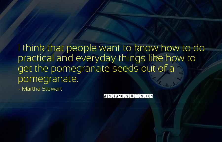 Martha Stewart Quotes: I think that people want to know how to do practical and everyday things like how to get the pomegranate seeds out of a pomegranate.