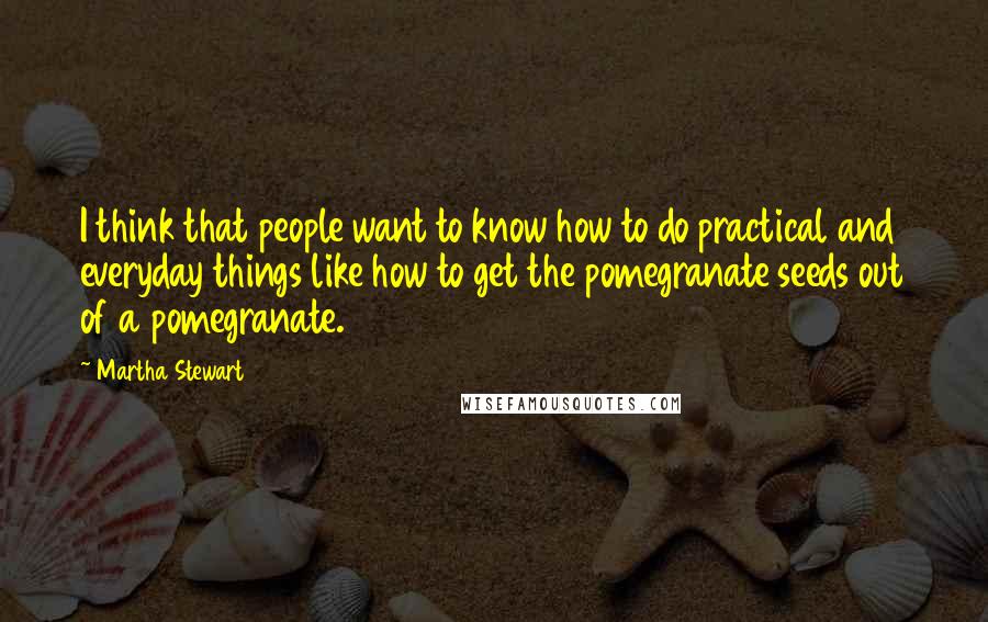 Martha Stewart Quotes: I think that people want to know how to do practical and everyday things like how to get the pomegranate seeds out of a pomegranate.