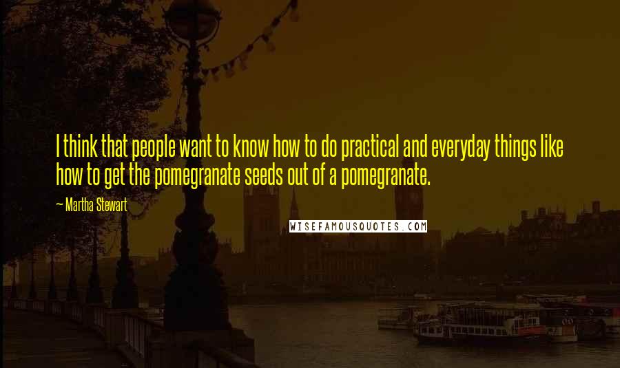 Martha Stewart Quotes: I think that people want to know how to do practical and everyday things like how to get the pomegranate seeds out of a pomegranate.