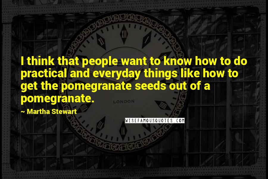 Martha Stewart Quotes: I think that people want to know how to do practical and everyday things like how to get the pomegranate seeds out of a pomegranate.