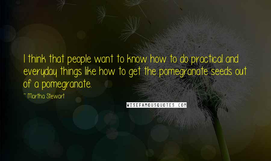 Martha Stewart Quotes: I think that people want to know how to do practical and everyday things like how to get the pomegranate seeds out of a pomegranate.