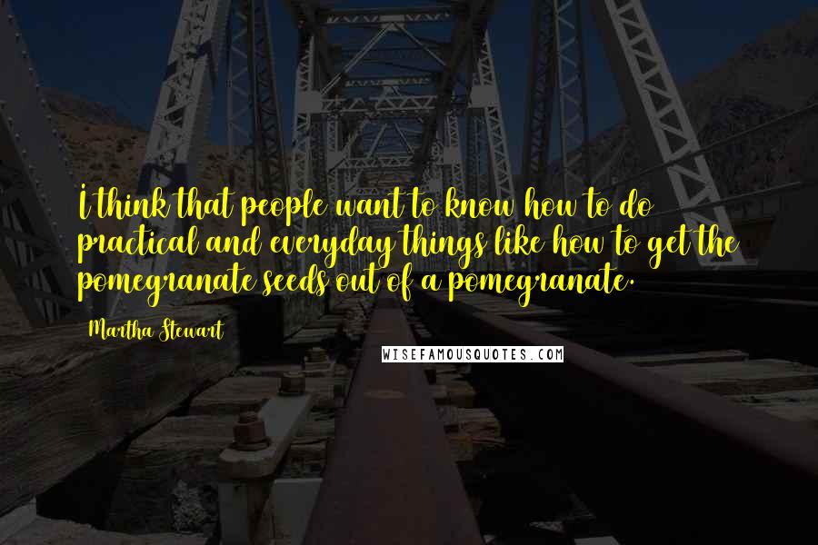 Martha Stewart Quotes: I think that people want to know how to do practical and everyday things like how to get the pomegranate seeds out of a pomegranate.
