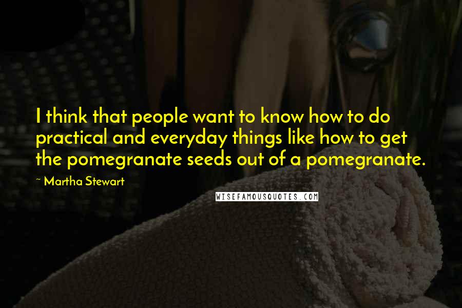 Martha Stewart Quotes: I think that people want to know how to do practical and everyday things like how to get the pomegranate seeds out of a pomegranate.
