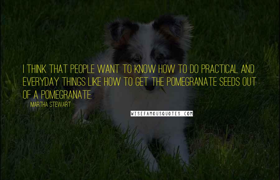 Martha Stewart Quotes: I think that people want to know how to do practical and everyday things like how to get the pomegranate seeds out of a pomegranate.