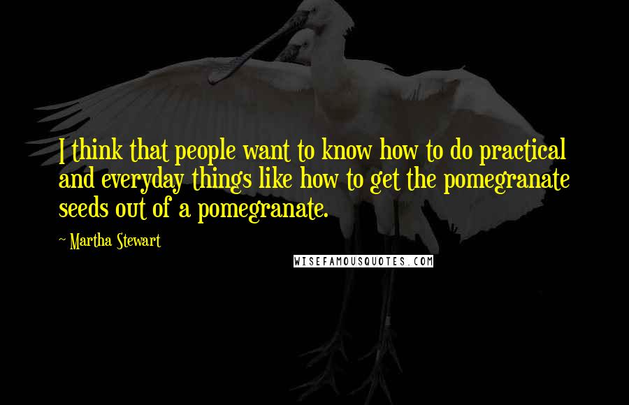 Martha Stewart Quotes: I think that people want to know how to do practical and everyday things like how to get the pomegranate seeds out of a pomegranate.