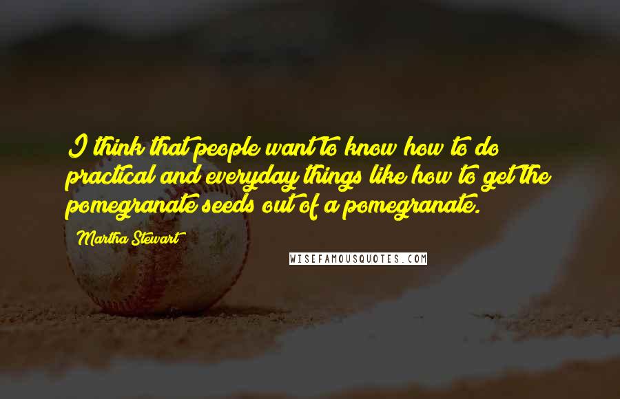 Martha Stewart Quotes: I think that people want to know how to do practical and everyday things like how to get the pomegranate seeds out of a pomegranate.