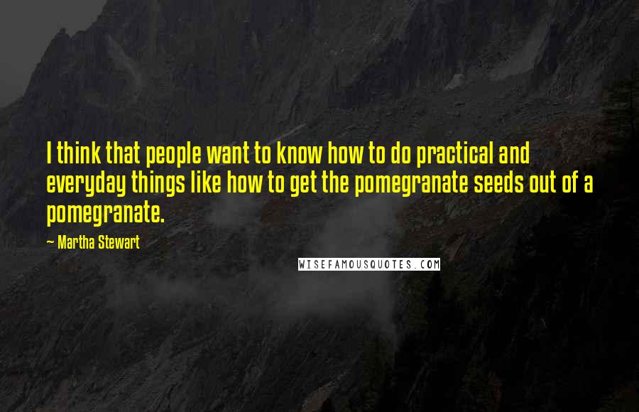 Martha Stewart Quotes: I think that people want to know how to do practical and everyday things like how to get the pomegranate seeds out of a pomegranate.