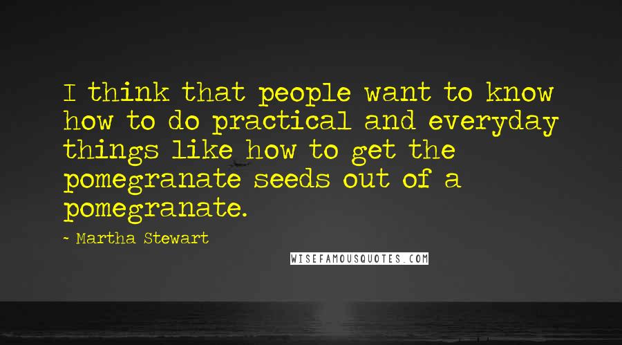 Martha Stewart Quotes: I think that people want to know how to do practical and everyday things like how to get the pomegranate seeds out of a pomegranate.