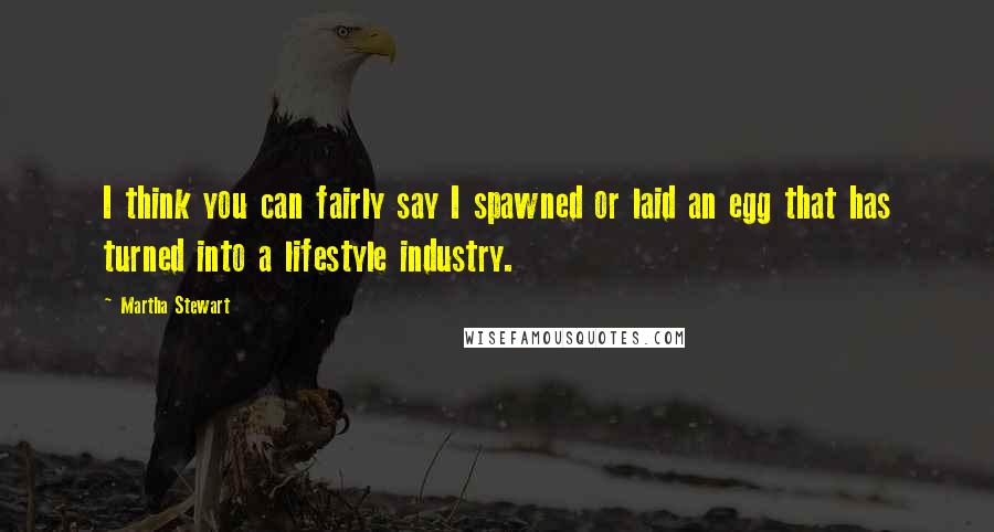 Martha Stewart Quotes: I think you can fairly say I spawned or laid an egg that has turned into a lifestyle industry.