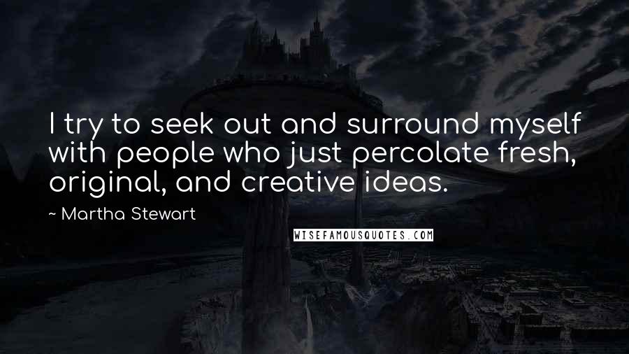 Martha Stewart Quotes: I try to seek out and surround myself with people who just percolate fresh, original, and creative ideas.