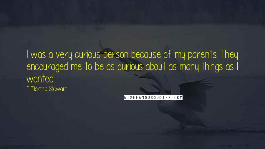 Martha Stewart Quotes: I was a very curious person because of my parents. They encouraged me to be as curious about as many things as I wanted.