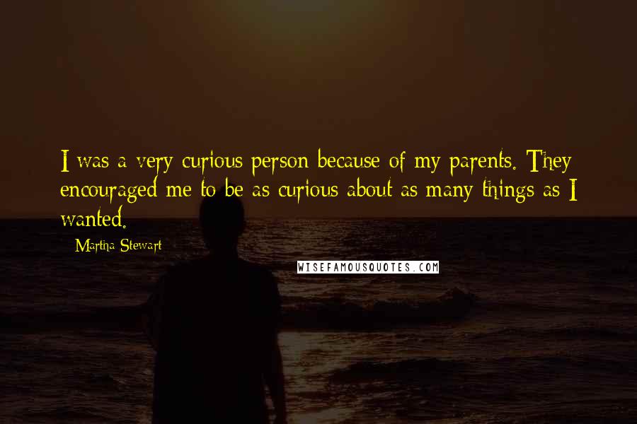Martha Stewart Quotes: I was a very curious person because of my parents. They encouraged me to be as curious about as many things as I wanted.