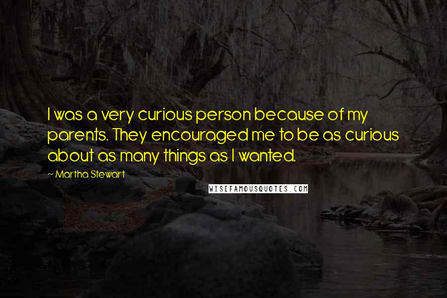 Martha Stewart Quotes: I was a very curious person because of my parents. They encouraged me to be as curious about as many things as I wanted.