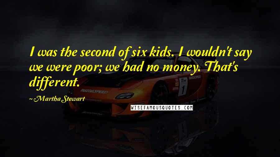 Martha Stewart Quotes: I was the second of six kids. I wouldn't say we were poor; we had no money. That's different.