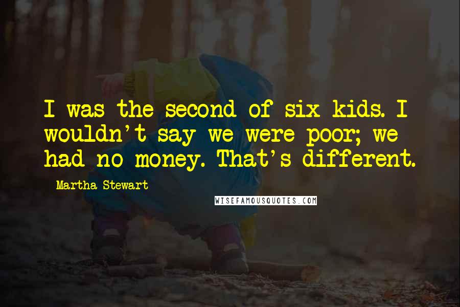 Martha Stewart Quotes: I was the second of six kids. I wouldn't say we were poor; we had no money. That's different.