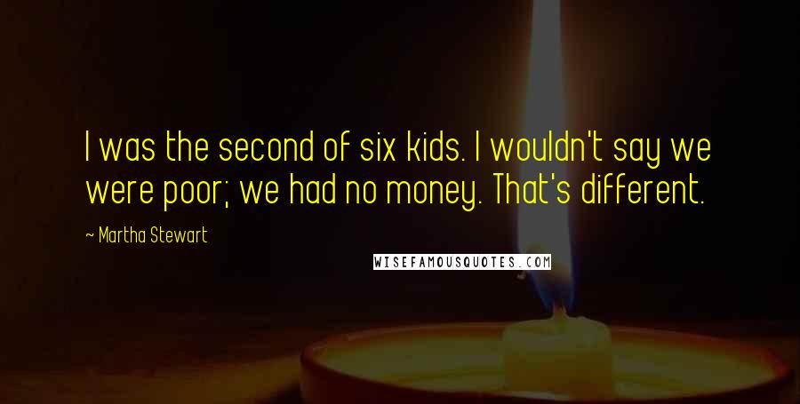 Martha Stewart Quotes: I was the second of six kids. I wouldn't say we were poor; we had no money. That's different.