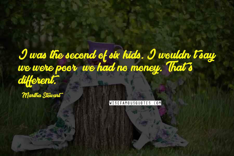 Martha Stewart Quotes: I was the second of six kids. I wouldn't say we were poor; we had no money. That's different.