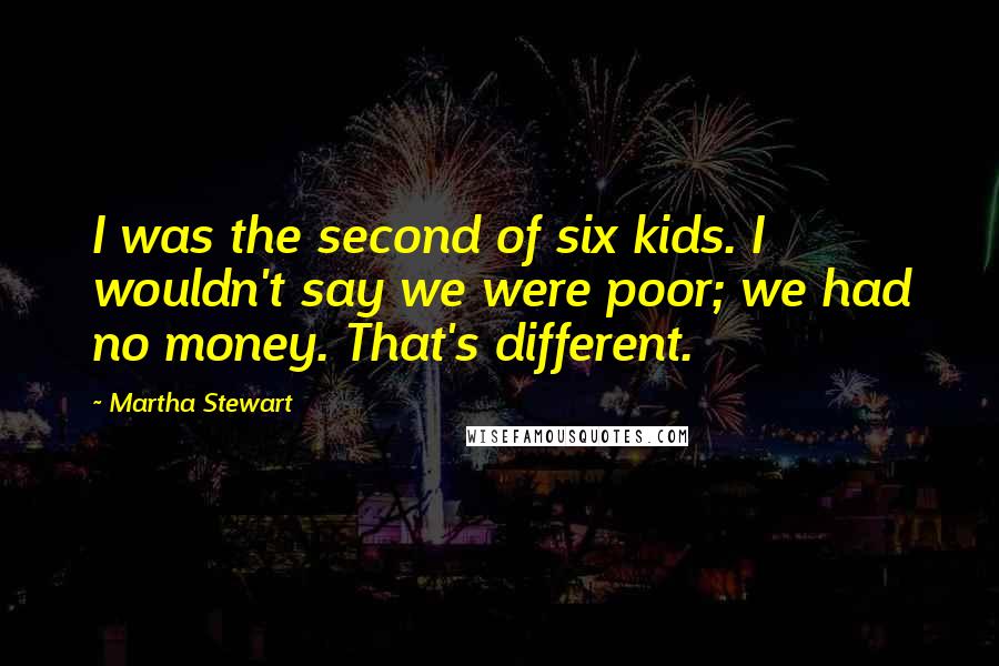 Martha Stewart Quotes: I was the second of six kids. I wouldn't say we were poor; we had no money. That's different.