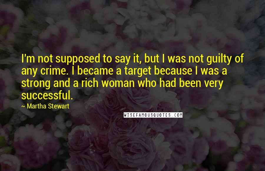 Martha Stewart Quotes: I'm not supposed to say it, but I was not guilty of any crime. I became a target because I was a strong and a rich woman who had been very successful.