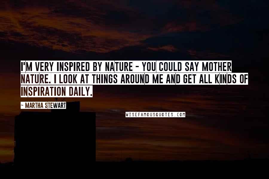 Martha Stewart Quotes: I'm very inspired by nature - you could say Mother Nature. I look at things around me and get all kinds of inspiration daily.