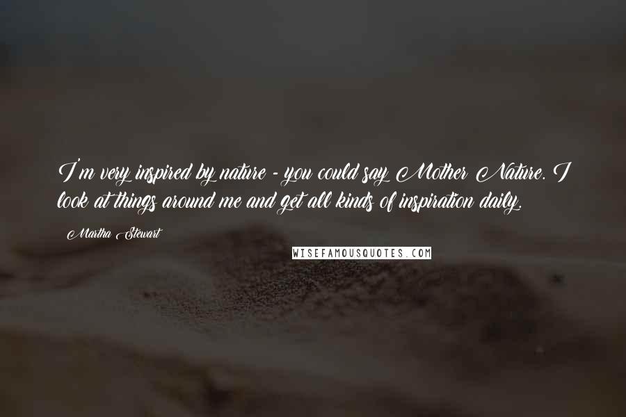 Martha Stewart Quotes: I'm very inspired by nature - you could say Mother Nature. I look at things around me and get all kinds of inspiration daily.