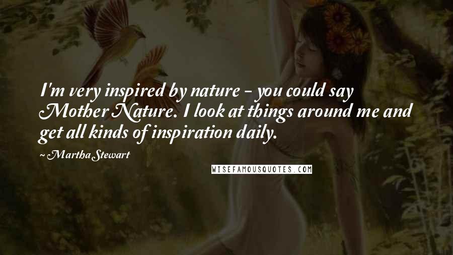 Martha Stewart Quotes: I'm very inspired by nature - you could say Mother Nature. I look at things around me and get all kinds of inspiration daily.