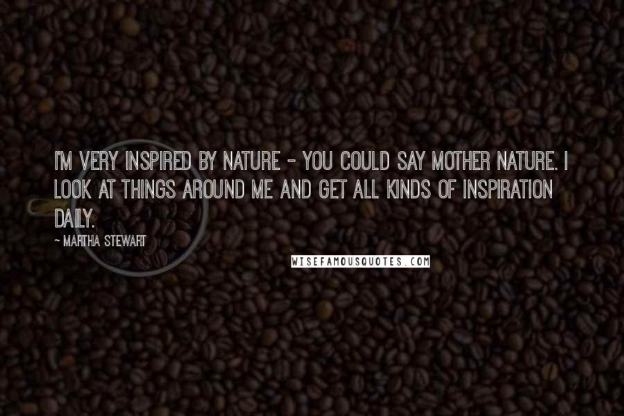 Martha Stewart Quotes: I'm very inspired by nature - you could say Mother Nature. I look at things around me and get all kinds of inspiration daily.