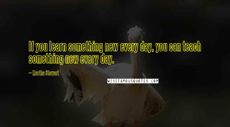 Martha Stewart Quotes: If you learn something new every day, you can teach something new every day.