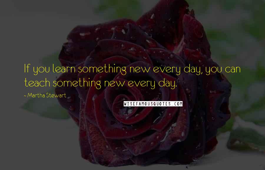 Martha Stewart Quotes: If you learn something new every day, you can teach something new every day.