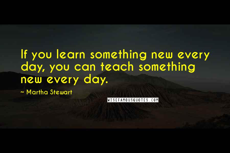 Martha Stewart Quotes: If you learn something new every day, you can teach something new every day.