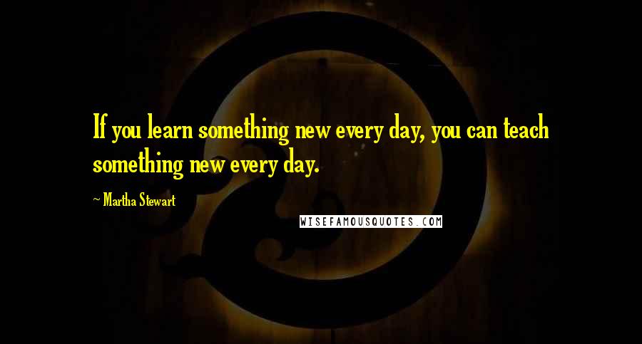 Martha Stewart Quotes: If you learn something new every day, you can teach something new every day.