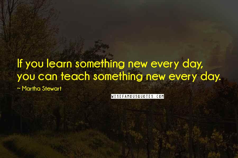 Martha Stewart Quotes: If you learn something new every day, you can teach something new every day.