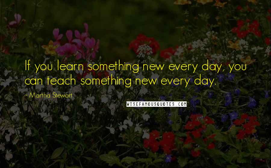 Martha Stewart Quotes: If you learn something new every day, you can teach something new every day.