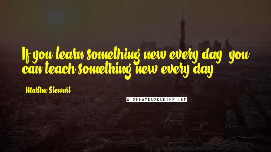 Martha Stewart Quotes: If you learn something new every day, you can teach something new every day.